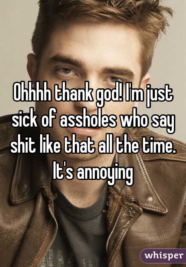 Ohhhh thank god! I'm just sick of assholes who say shit like that all the time. It's annoying 