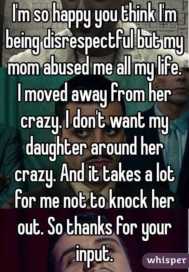 I'm so happy you think I'm being disrespectful but my mom abused me all my life. I moved away from her crazy. I don't want my daughter around her crazy. And it takes a lot for me not to knock her out. So thanks for your input.