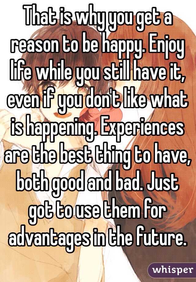 That is why you get a reason to be happy. Enjoy life while you still have it, even if you don't like what is happening. Experiences are the best thing to have, both good and bad. Just got to use them for advantages in the future.