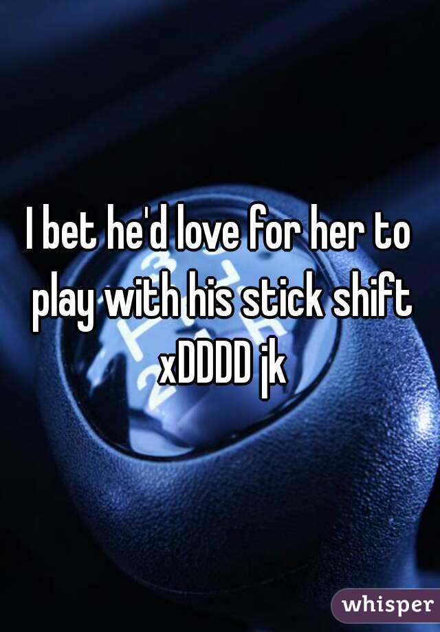 I bet he'd love for her to play with his stick shift xDDDD jk