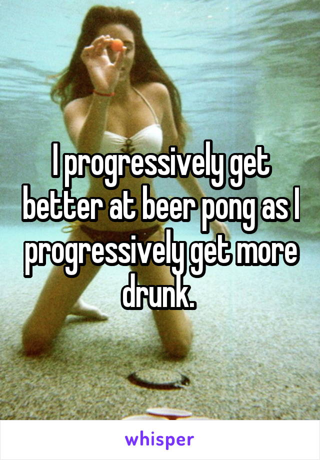 I progressively get better at beer pong as I progressively get more drunk. 
