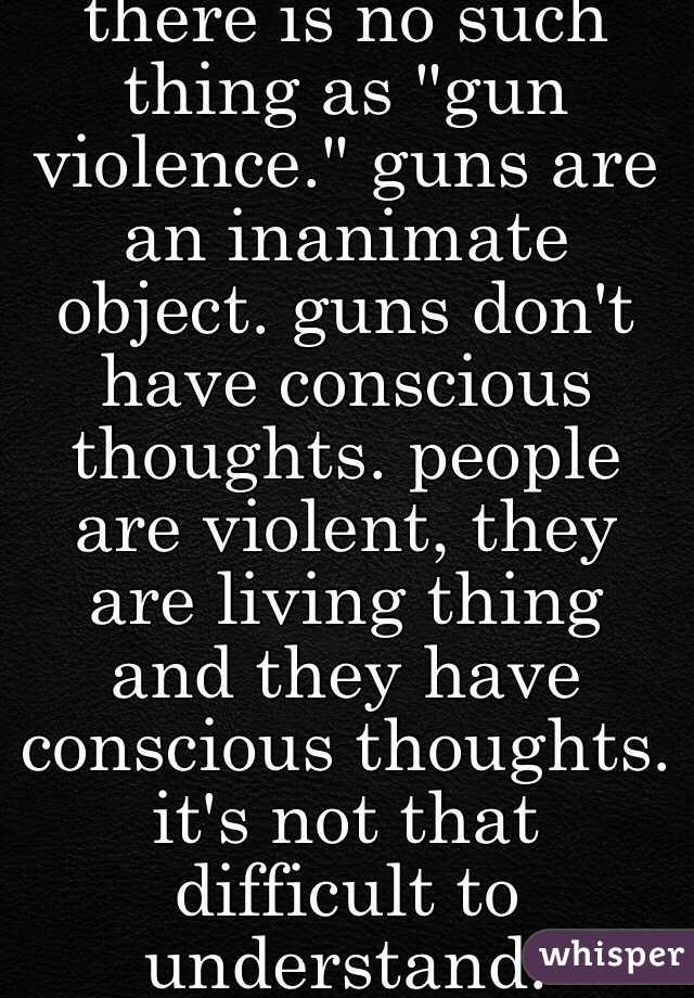 there is no such thing as "gun violence." guns are an inanimate object. guns don't have conscious thoughts. people are violent, they are living thing and they have conscious thoughts. it's not that difficult to understand.