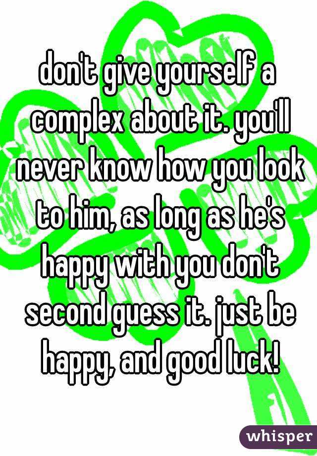 don't give yourself a complex about it. you'll never know how you look to him, as long as he's happy with you don't second guess it. just be happy, and good luck!