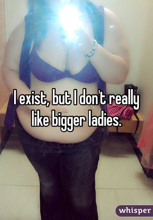 I exist, but I don't really like bigger ladies. 
