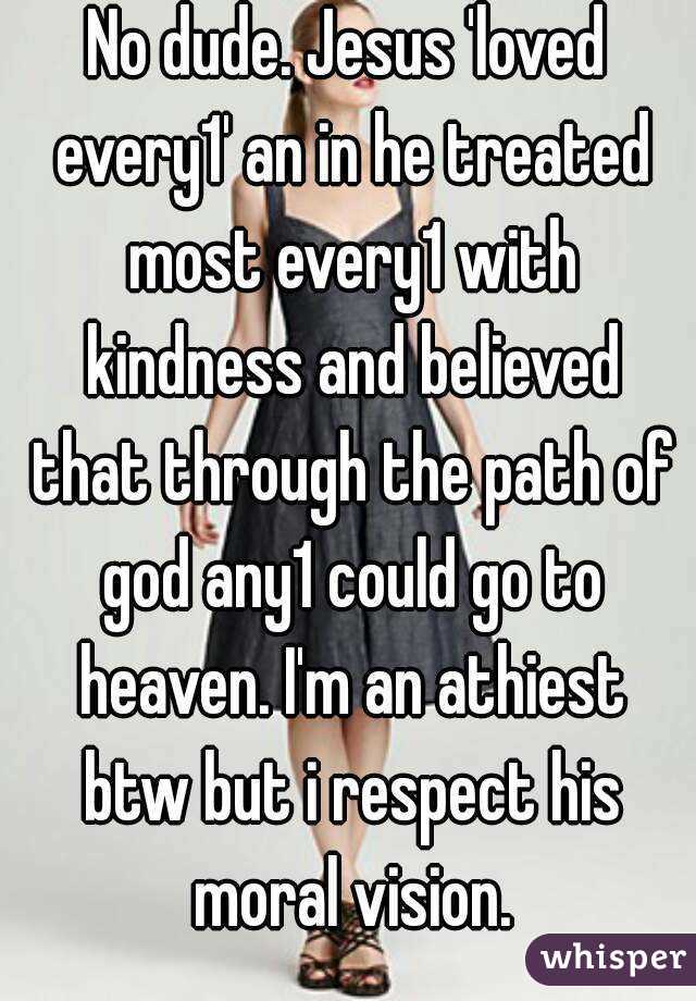 No dude. Jesus 'loved every1' an in he treated most every1 with kindness and believed that through the path of god any1 could go to heaven. I'm an athiest btw but i respect his moral vision.