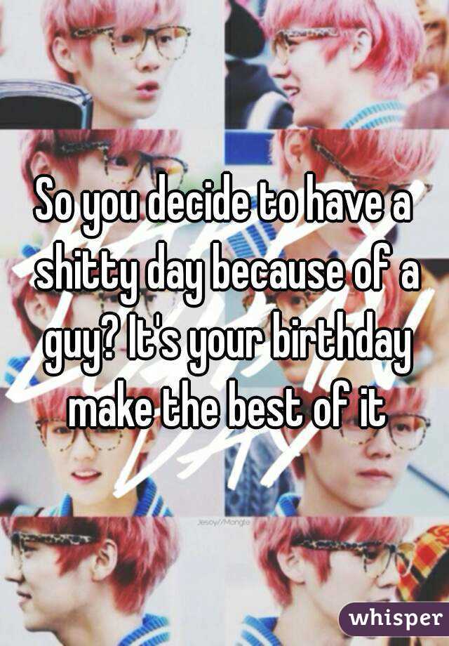 So you decide to have a shitty day because of a guy? It's your birthday make the best of it