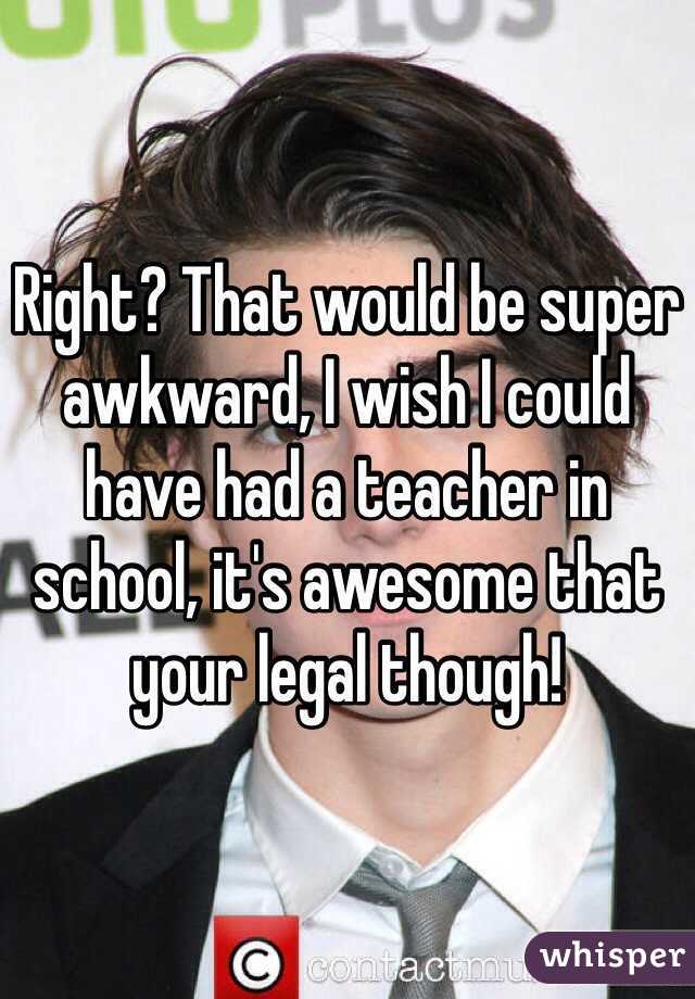 Right? That would be super awkward, I wish I could have had a teacher in school, it's awesome that your legal though!