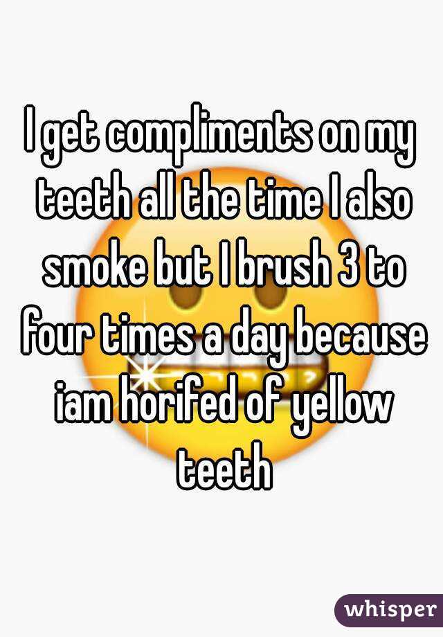 I get compliments on my teeth all the time I also smoke but I brush 3 to four times a day because iam horifed of yellow teeth
