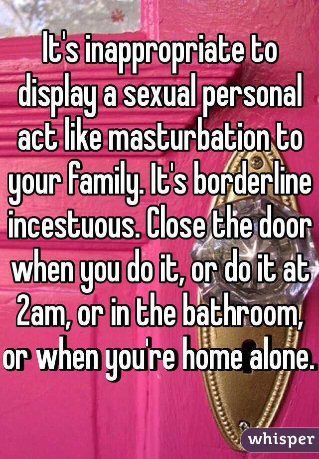 It's inappropriate to display a sexual personal act like masturbation to your family. It's borderline incestuous. Close the door when you do it, or do it at 2am, or in the bathroom, or when you're home alone. 