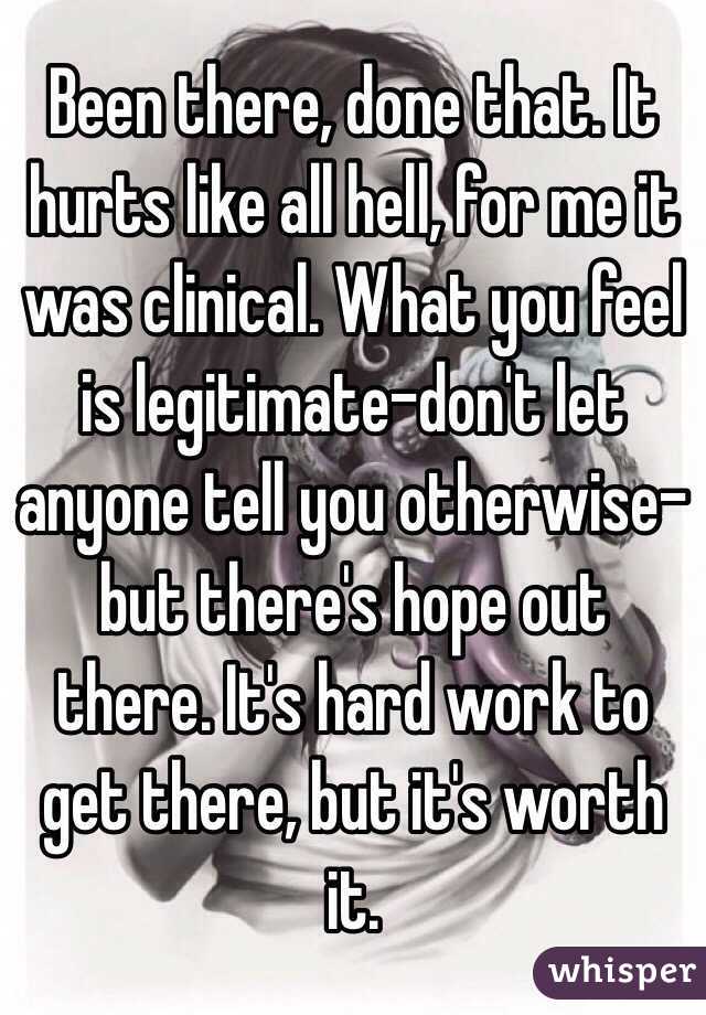 Been there, done that. It hurts like all hell, for me it was clinical. What you feel is legitimate-don't let anyone tell you otherwise- but there's hope out there. It's hard work to get there, but it's worth it. 