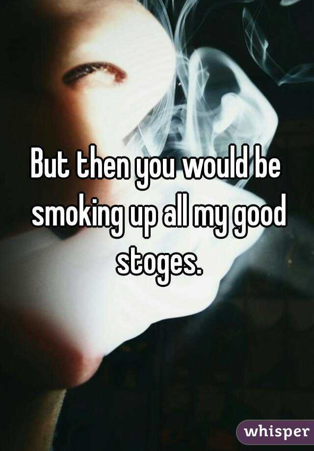 But then you would be smoking up all my good stoges.
