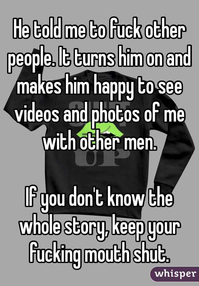 He told me to fuck other people. It turns him on and makes him happy to see videos and photos of me with other men. 

If you don't know the whole story, keep your fucking mouth shut. 