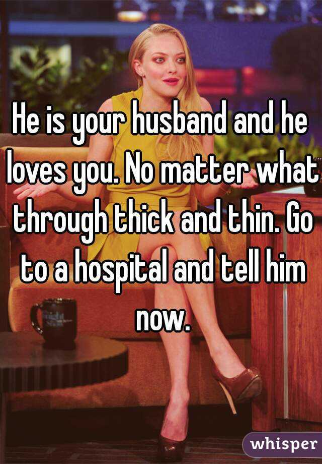 He is your husband and he loves you. No matter what through thick and thin. Go to a hospital and tell him now.