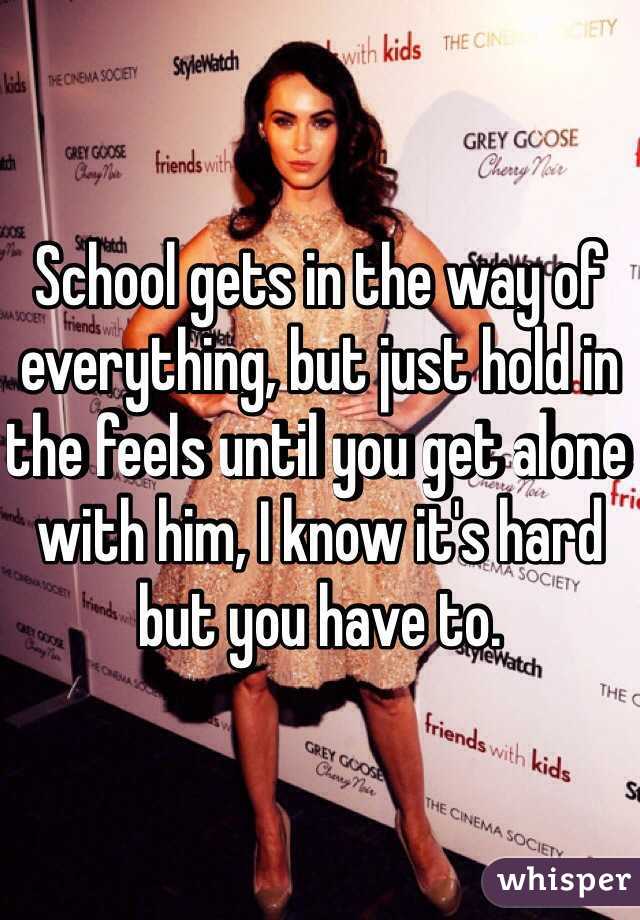 School gets in the way of everything, but just hold in the feels until you get alone with him, I know it's hard but you have to. 