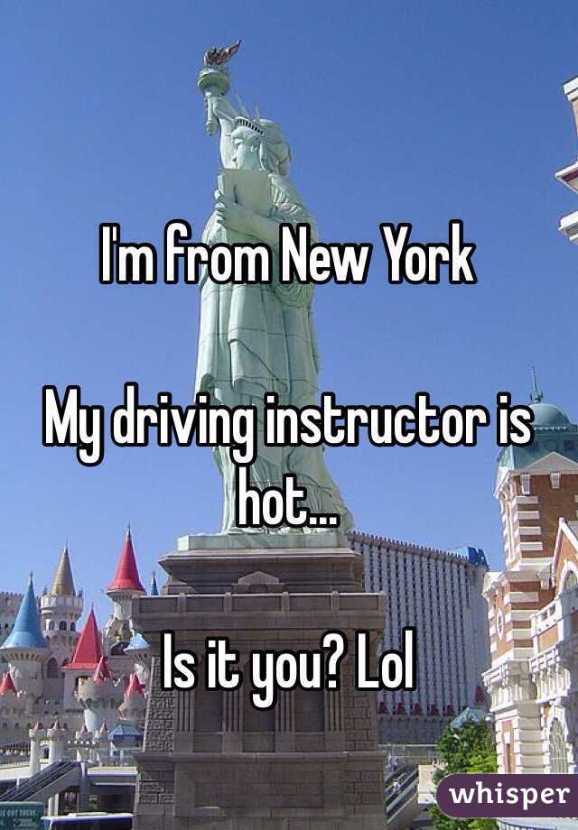 I'm from New York 

My driving instructor is hot... 

Is it you? Lol