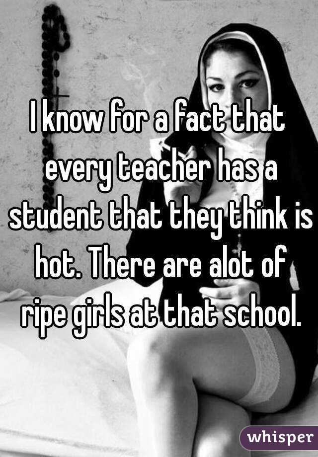 I know for a fact that every teacher has a student that they think is hot. There are alot of ripe girls at that school.