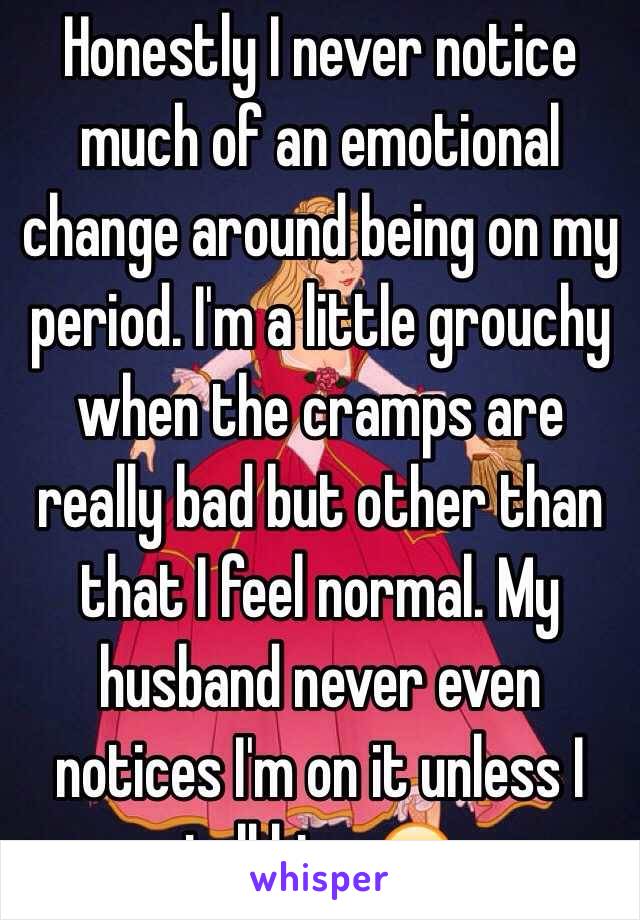 Honestly I never notice much of an emotional change around being on my period. I'm a little grouchy when the cramps are really bad but other than that I feel normal. My husband never even notices I'm on it unless I tell him. 😐