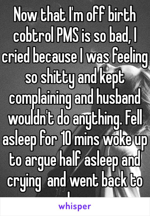 Now that I'm off birth cobtrol PMS is so bad, I cried because I was feeling so shitty and kept complaining and husband wouldn't do anything. Fell asleep for 10 mins woke up to argue half asleep and crying  and went back to sleep
