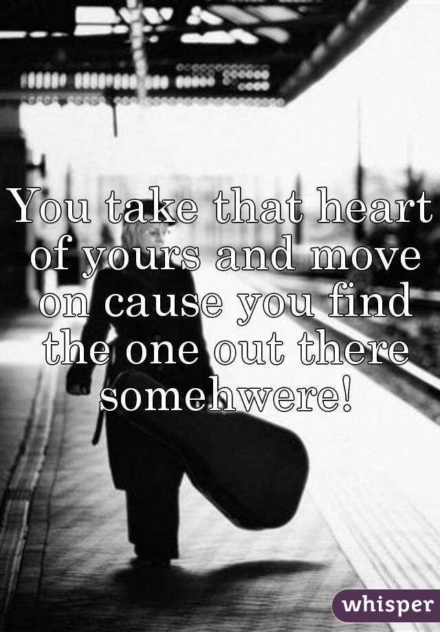 You take that heart of yours and move on cause you find the one out there somehwere!