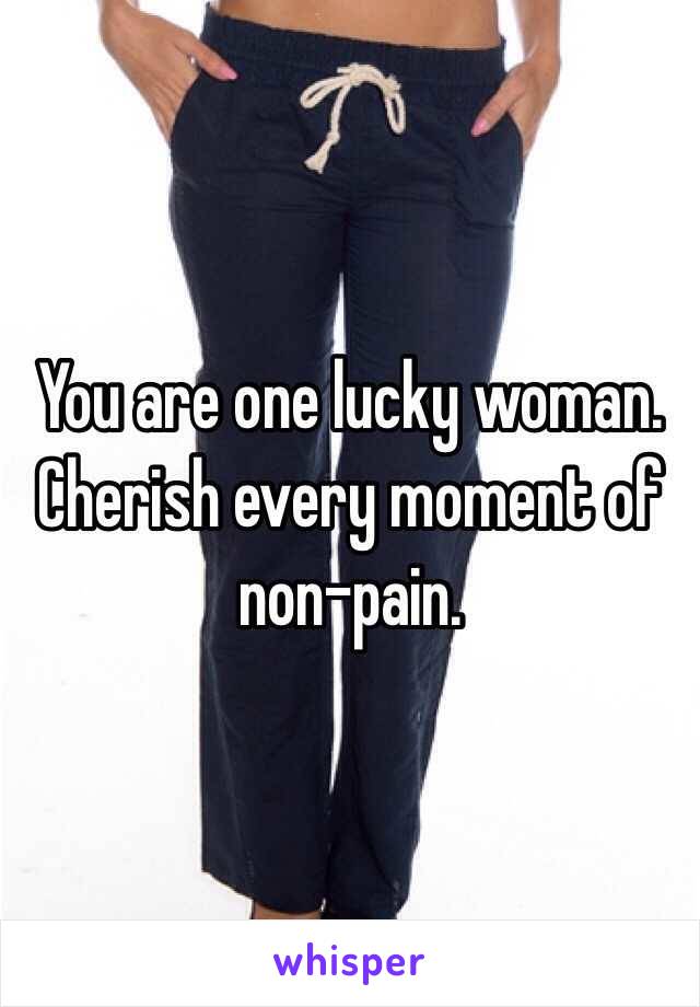You are one lucky woman. Cherish every moment of non-pain.