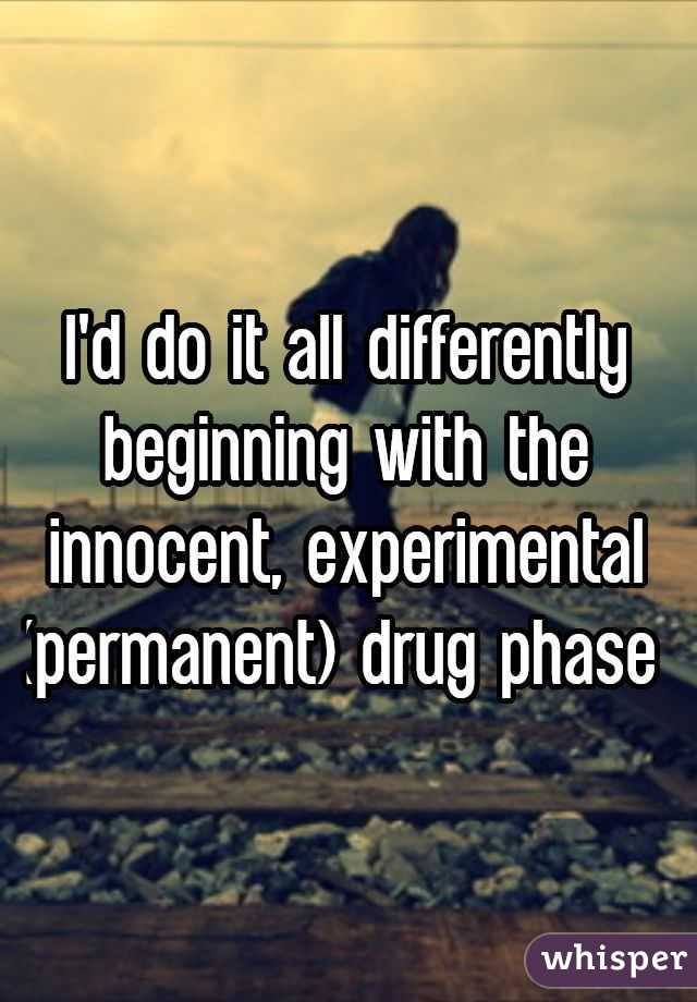I'd do it all differently beginning with the innocent, experimental (permanent) drug phase 