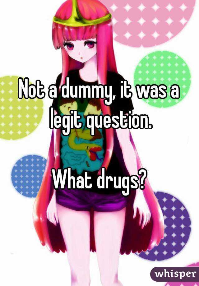 Not a dummy, it was a legit question.

What drugs?