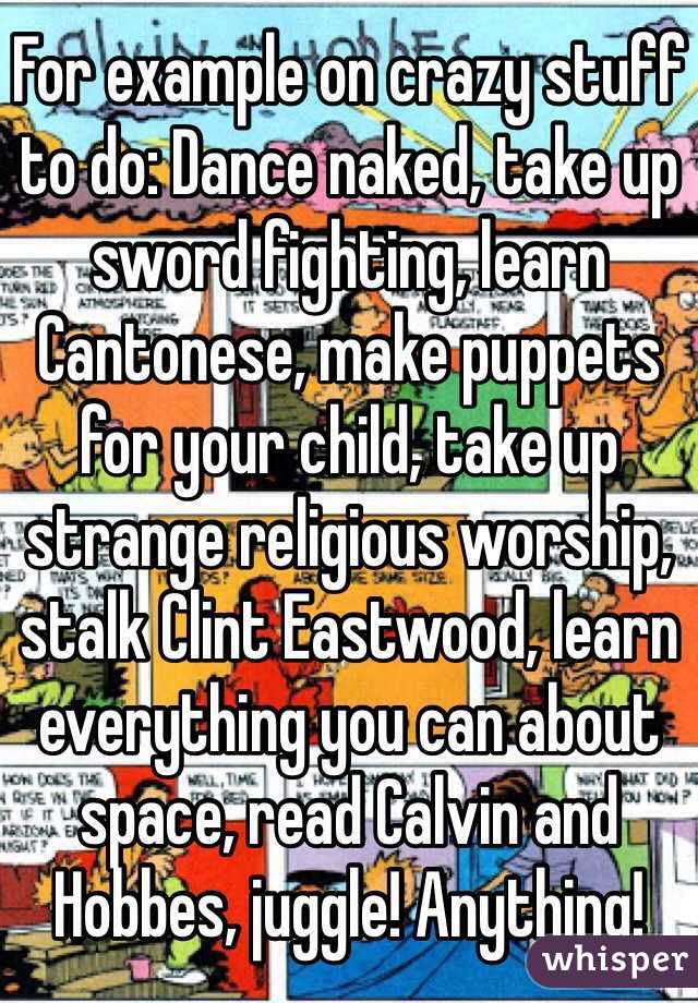 For example on crazy stuff to do: Dance naked, take up sword fighting, learn Cantonese, make puppets for your child, take up strange religious worship, stalk Clint Eastwood, learn everything you can about space, read Calvin and Hobbes, juggle! Anything!