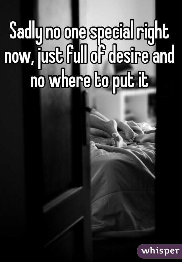 Sadly no one special right now, just full of desire and no where to put it