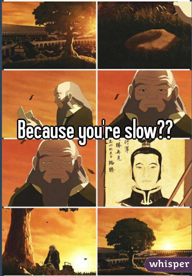Because you're slow??