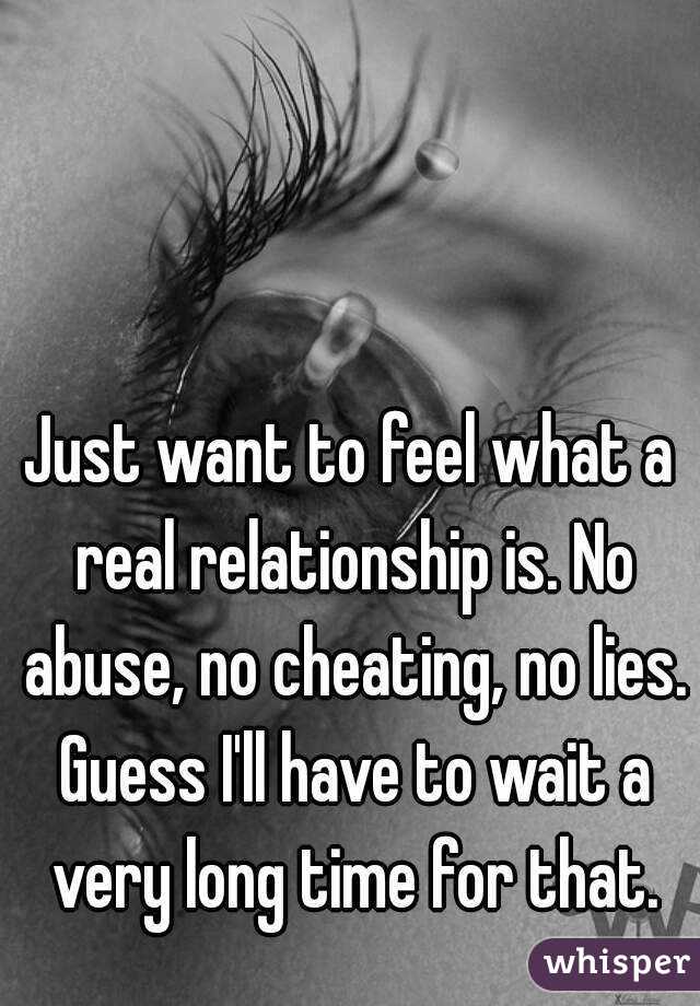 Just want to feel what a real relationship is. No abuse, no cheating, no lies. Guess I'll have to wait a very long time for that.