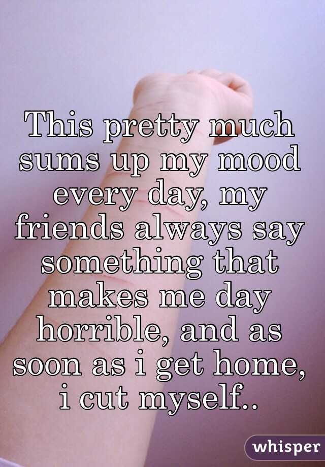 This pretty much sums up my mood every day, my friends always say something that makes me day horrible, and as soon as i get home, i cut myself..