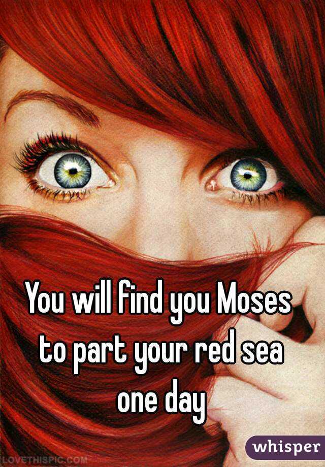 You will find you Moses 
to part your red sea
one day