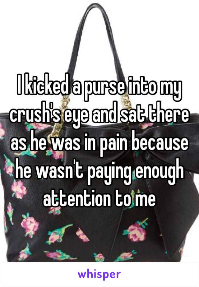 I kicked a purse into my crush's eye and sat there as he was in pain because he wasn't paying enough attention to me 