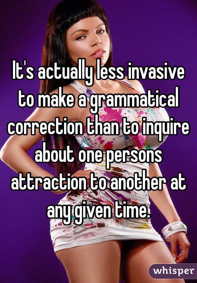 It's actually less invasive to make a grammatical correction than to inquire about one persons attraction to another at any given time. 