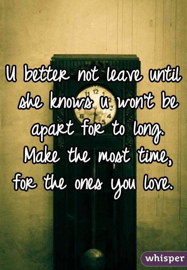 U better not leave until she knows u won't be apart for to long. Make the most time, for the ones you love. 