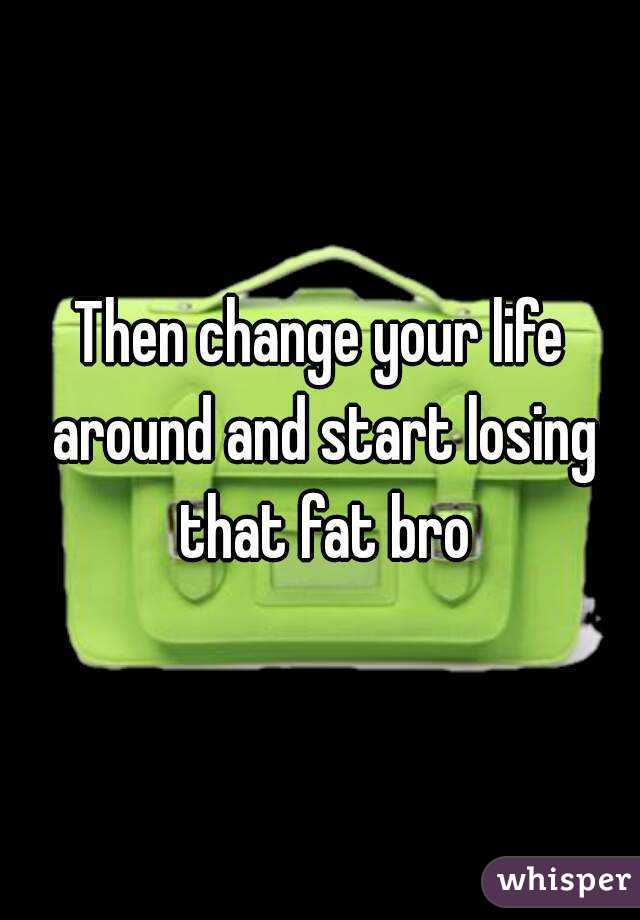 Then change your life around and start losing that fat bro
