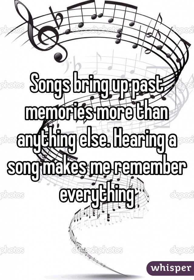 Songs bring up past memories more than anything else. Hearing a song makes me remember everything 