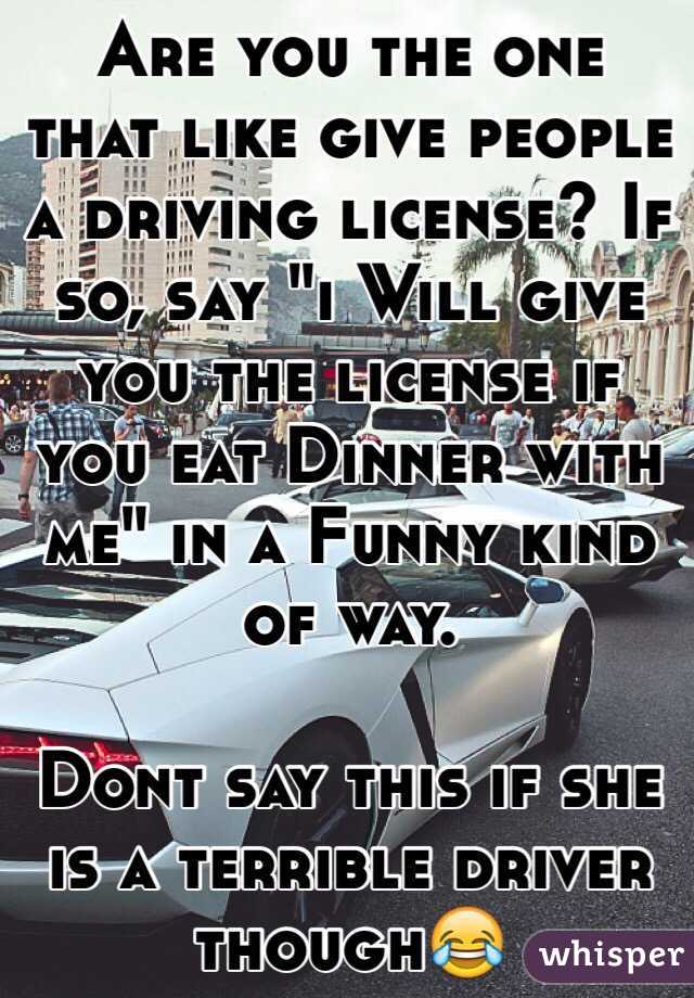 Are you the one that like give people a driving license? If so, say "i Will give you the license if you eat Dinner with me" in a Funny kind of way.

Dont say this if she is a terrible driver though😂