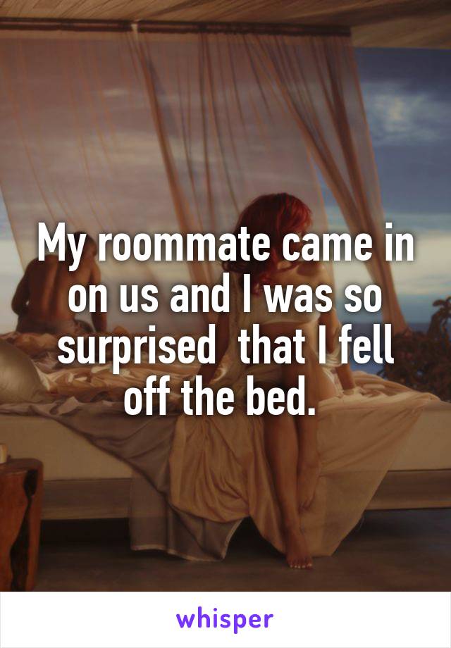 My roommate came in on us and I was so surprised  that I fell off the bed. 