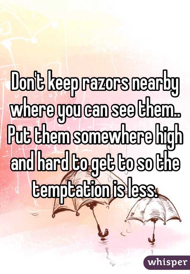 Don't keep razors nearby where you can see them.. Put them somewhere high and hard to get to so the temptation is less.