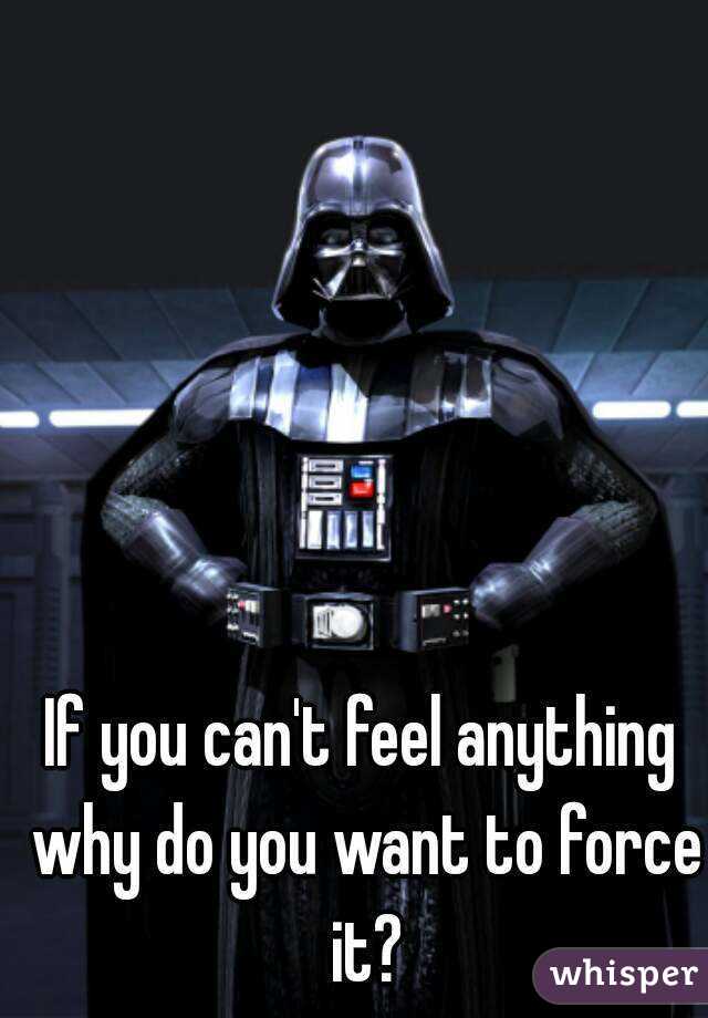 If you can't feel anything why do you want to force it?