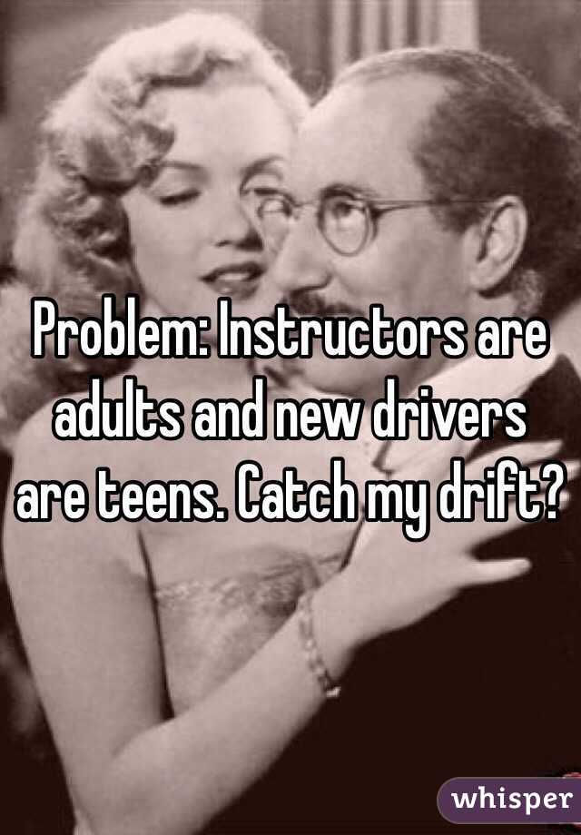 Problem: Instructors are adults and new drivers are teens. Catch my drift?