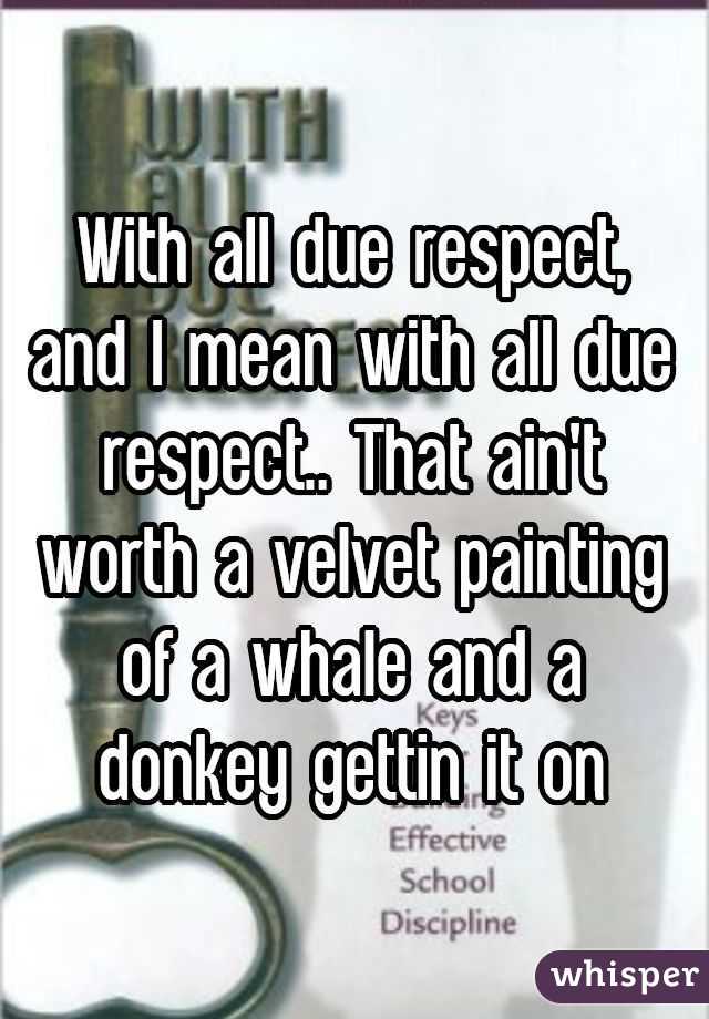 With all due respect, and I mean with all due respect.. That ain't worth a velvet painting of a whale and a donkey gettin it on