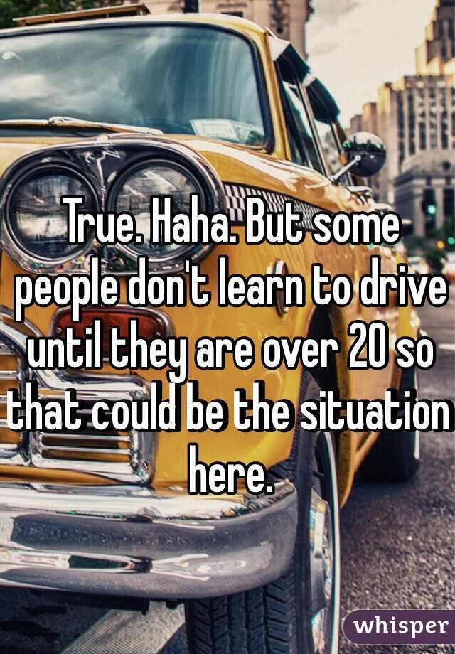 True. Haha. But some people don't learn to drive until they are over 20 so that could be the situation here. 