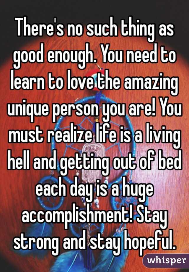 There's no such thing as good enough. You need to learn to love the amazing unique person you are! You must realize life is a living hell and getting out of bed each day is a huge accomplishment! Stay strong and stay hopeful. 
