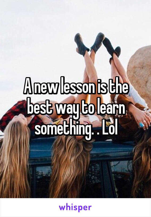 A new lesson is the best way to learn something. . Lol