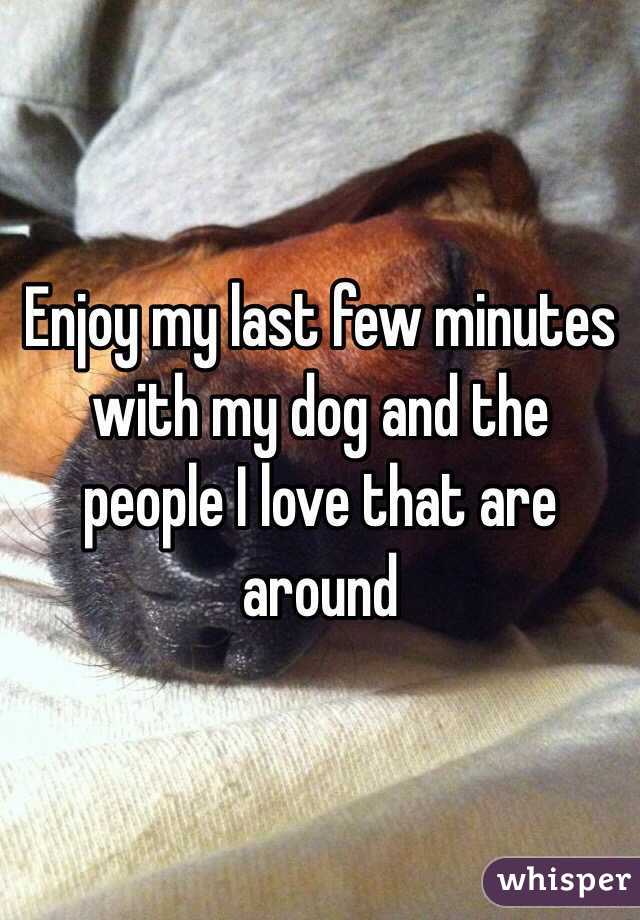 Enjoy my last few minutes with my dog and the people I love that are around