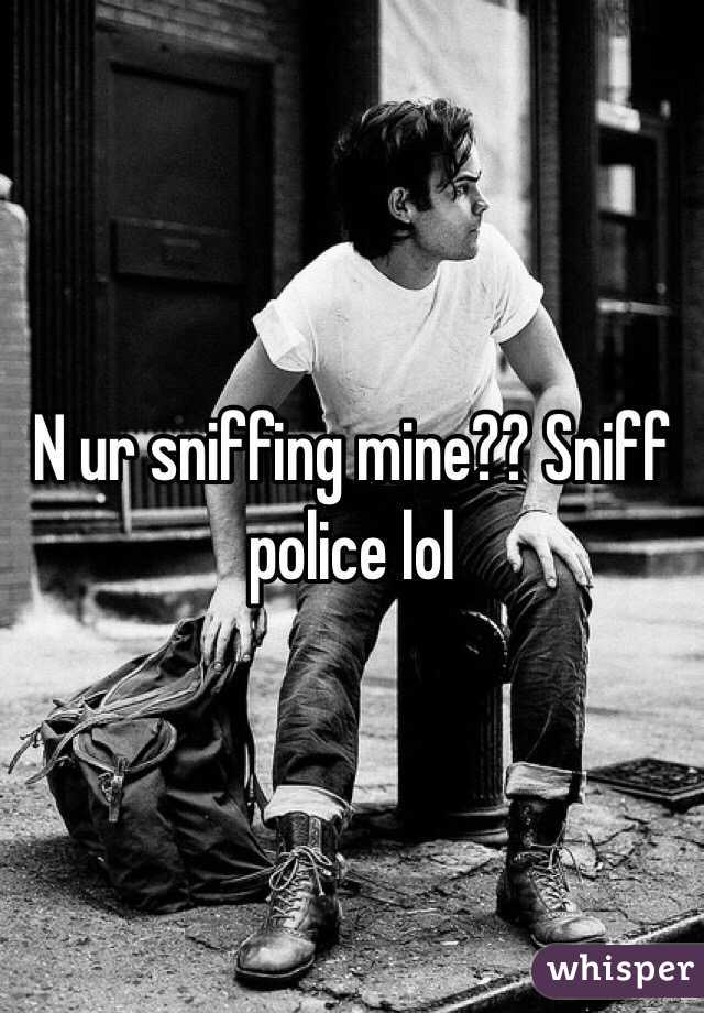 N ur sniffing mine?? Sniff police lol