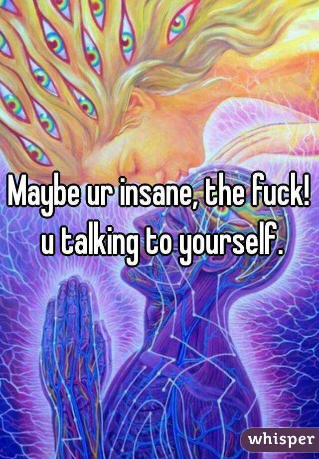 Maybe ur insane, the fuck! u talking to yourself.