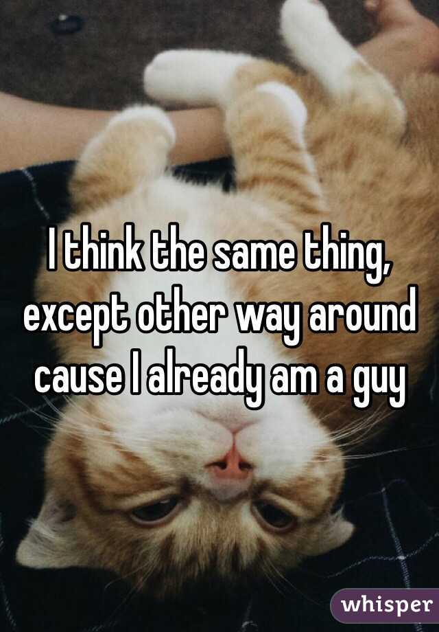 I think the same thing, except other way around cause I already am a guy 